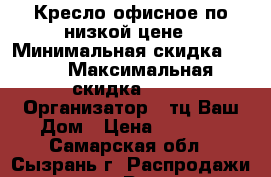 Кресло офисное по низкой цене › Минимальная скидка ­ 10 › Максимальная скидка ­ 20 › Организатор ­ тц Ваш Дом › Цена ­ 2 400 - Самарская обл., Сызрань г. Распродажи и скидки » Распродажи и скидки на товары   